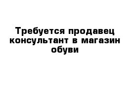 Требуется продавец-консультант в магазин обуви